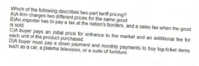 Which of the following describes two-part tariff pricing?
A)A firm charges two different prices for the same good.
B)An importer has to pay a tax at the nation's borders, and a sales tax when the good is sold.
C)A buyer pays an initial price for entrance to the market and an additional fee for each unit of the product purchased.
D)A buyer must pay a down payment and monthly payments to buy big-ticket items such as a car, a plasma television, or a suite of furniture.
