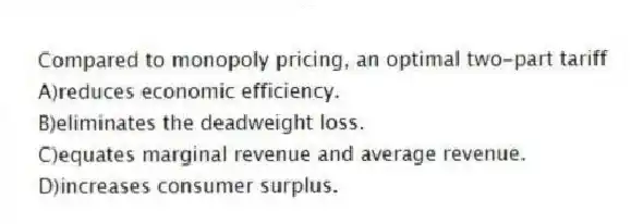 Compared to monopoly pricing, an optimal two-part tariff
A)reduces economic efficiency.
B)eliminates the deadweight loss.
C)equates marginal revenue and average revenue.
D)increases consumer surplus.