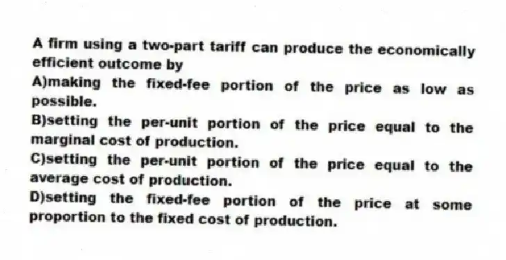 A firm using a two-part tariff can produce the economically efficient outcome by
A)making the fixed-fee portion of the price as low as possible.
B)setting the per-unit portion of the price equal to the marginal cost of production.
C)setting the per-unit portion of the price equal to the average cost of production.
D)setting the fixed-fee portion of the price at some proportion to the fixed cost of production.
