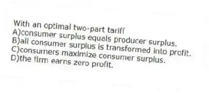 With an optimal two-part tariff
A)consumer surplus equals producer surplus.
B)all consumer surplus is transformed into profit.
C)consumers maximize consumer surplus.
D)the firm earns zero profit.