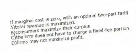 If marginal cost is zero, with an optimal two-part tariff
A)total revenue is maximized.
B)consumers maximize their surplus
C)the firm does not have to charge a fixed-fee portion.
D)firms may not maximize profit.