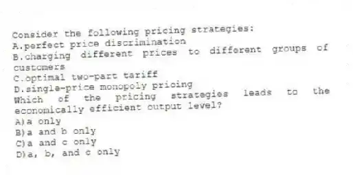 Consider the following pricing strategies:
A.perfect price discrimination
B.charging different prices to different groups of customers
C.optimal two-part tariff
D.single-price monopoly pricing
Which of the pricing strategies leads to the economically efficient output level?
A)a only
B)a and b only
C)a and c only
D)a, b, and c only