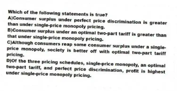 Which of the following statements is true?
A)Consumer surplus under perfect price discrimination is greater than under single-price monopoly pricing.
B)Consumer surplus under an optimal two-part tariff is greater than that under single-price monopoly pricing.
C)Although consumers reap some consumer surplus under a single-price monopoly, society is better off with optimal two-part tariff pricing.
D)Of the three pricing schedules, single-price monopoly, an optimal two-part tariff, and perfect price discrimination, profit is highest under single-price monopoly pricing.