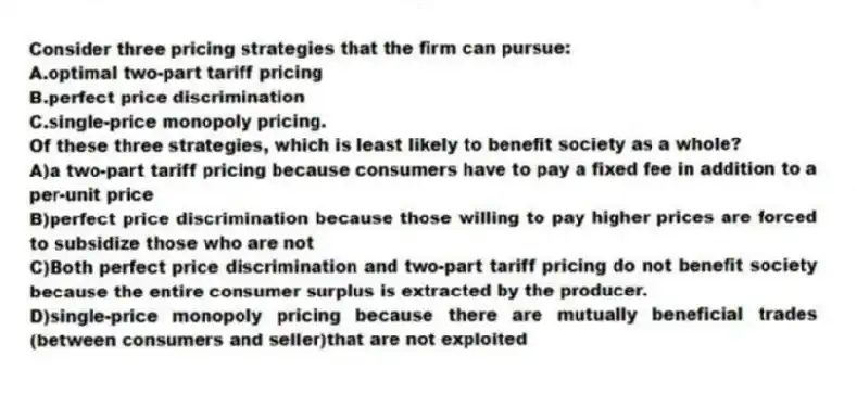 Consider three pricing strategies that the firm can pursue:
A.optimal two-part tariff pricing
B.perfect price discrimination
C.single-price monopoly pricing.
Of these three strategies, which is least likely to benefit society as a whole?
A)a two-part tariff pricing because consumers have to pay a fixed fee in addition to a per-unit price
B)perfect price discrimination because those willing to pay higher prices are forced to subsidize those who are not
C)Both perfect price discrimination and two-part tariff pricing do not benefit society because the entire consumer surplus is extracted by the producer.
D)single-price monopoly pricing because there are mutually beneficial trades (between consumers and seller)that are not exploited