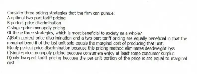 Consider three pricing strategies that the firm can pursue:
A.optimal two-part tariff pricing
B.perfect price discrimination
C.single-price monopoly pricing
Of these three strategies, which is most beneficial to society as a whole?
A)Both perfect price discrimination and a two-part tariff pricing are equally beneficial in that the marginal benefit of the last unit sold equals the marginal cost of producing that unit.
B)only perfect price discrimination because this pricing method eliminates deadweight loss
C)single-price monopoly pricing because consumers enjoy at least some consumer surplus
D)only two-part tariff pricing because the per-unit portion of the price is set equal to marginal cost