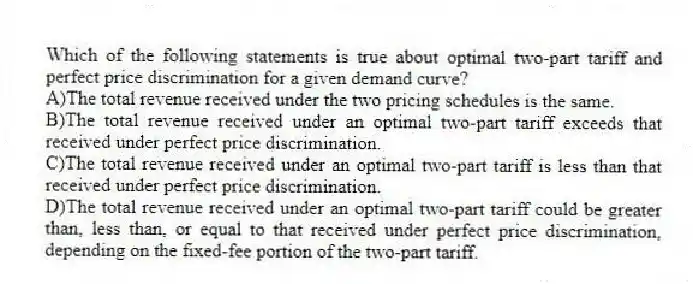 Which of the following statements is true about optimal two-part tariff and perfect price discrimination for a given demand curve?
A)The total revenue received under the two pricing schedules is the same.
B)The total revenue received under an optimal two-part tariff exceeds that received under perfect price discrimination.
C)The total revenue received under an optimal two-part tariff is less than that received under perfect price discrimination.
D)The total revenue received under an optimal two-part tariff could be greater than, less than, or equal to that received under perfect price discrimination, depending on the fixed-fee portion of the two-part tariff.