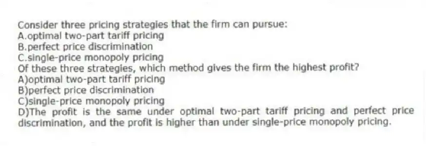 Consider three pricing strategies that the firm can pursue:
A.optimal two-part tariff pricing
B.perfect price discrimination
C.single-price monopoly pricing
Of these three strategies, which method gives the firm the highest profit?
A)optimal two-part tariff pricing
B)perfect price discrimination
C)single-price monopoly pricing
D)The profit is the same under optimal two-part tariff pricing and perfect price discrimination, and the profit is higher than under single-price monopoly pricing.