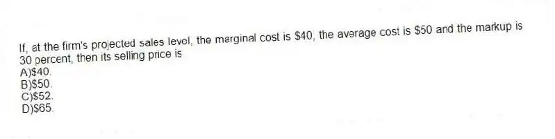 If, at the firm's projected sales level, the marginal cost is $40, the average cost is $50 and the markup is 30 percent, then its selling price is
A)$40.
B)$50.
C)$52.
D)$65.