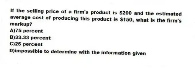 If the selling price of a firm's product is $200 and the estimated average cost of producing this product is $150, what is the firm's markup?
A)75 percent
B)33.33 percent
C)25 percent
D)impossible to determine with the information given