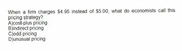 When a firm charges $4.95 instead of $5.00, what do economists call this pricing strategy?
A)cost-plus pricing
B)indirect pricing
C)odd pricing
D)unusual pricing