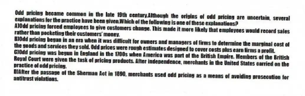 Odd pricing became common in the late 19th century.Although the origins of odd pricing are uncertain, several explanations for the practice have been given.Which of the following is one of these explanations?
A)Odd pricing forced employees to give customers change. This made it more likely that employees would record sales rather than pocketing their customers' money.
B)Odd pricing began in an era when it was difficult for owners and managers of firms to determine the marginal cost of the goods and services they sold. Odd prices were rough estimates designed to cover costs plus earn firms a profit.
C)Odd pricing was begun in England in the 1700s when America was part of the British Empire. Members of the British Royal Court were given the task of pricing products. After independence, merchants in the United States carried on the practice of odd pricing.
D)After the passage of the Sherman Act in 1890, merchants used odd pricing as a means of avoiding prosecution for antitrust violations.