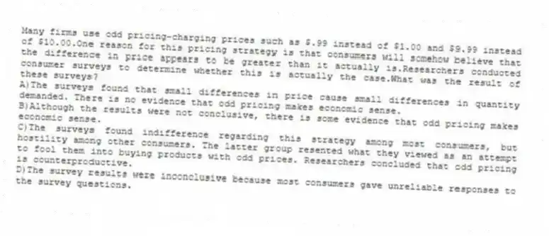 Many firms use odd pricing-charging prices such as $.99 instead of $1.00 and $9.99 instead of $10.00.One reason for this pricing strategy is that consumers will somehow believe that the difference in price appears to be greater than it actually is.Researchers conducted consumer surveys to determine whether this is actually the case.What was the result of these surveys?
A)The surveys found that small differences in price cause small differences in quantity demanded. There is no evidence that odd pricing makes economic sense.
B)Although the results were not conclusive, there is some evidence that odd pricing makes economic sense.
C)The surveys found indifference regarding this strategy among most consumers, but hostility among other consumers. The latter group resented what they viewed as an attempt to fool them into buying products with odd prices. Researchers concluded that odd pricing is counterproductive.
D)The survey results were inconclusive because most consumers gave unreliable responses to the survey questions.