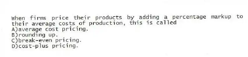 When firms price their products by adding a percentage markup to their average costs of production, this is called
A)average cost pricing.
B)rounding up.
C)break-even pricing.
D)cost-plus pricing.