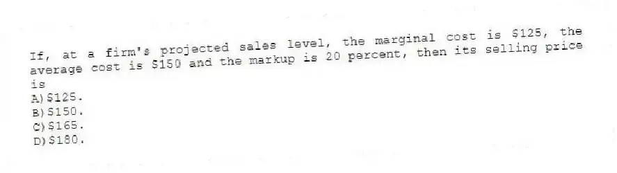 If, at a firm's projected sales level, the marginal cost is $125, the average cost is $150 and the markup is 20 percent, then its selling price is
A)$125.
B)$150.
C)$165.
D)$180.
