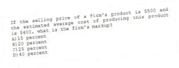 If the selling price of a firm's product is $500 and the estimated average cost of producing this product is $400, what is the firm's markup?
A)15 percent
B)20 percent
C)25 percent
D)40 percent