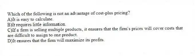 Which of the following is not an advantage of cost-plus pricing?
A)It is easy to calculate.
B)It requires little information.
C)If a firm is selling multiple products, it ensures that the firm's prices will cover costs that are difficult to assign to one product.
D)It ensures that the firm will maximize its profits.