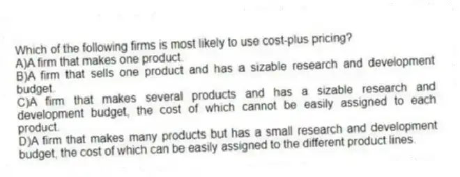 Which of the following firms is most likely to use cost-plus pricing?
A)A firm that makes one product.
B)A firm that sells one product and has a sizable research and development budget.
C)A firm that makes several products and has a sizable research and development budget, the cost of which cannot be easily assigned to each product.
D)A firm that makes many products but has a small research and development budget, the cost of which can be easily assigned to the different product lines.