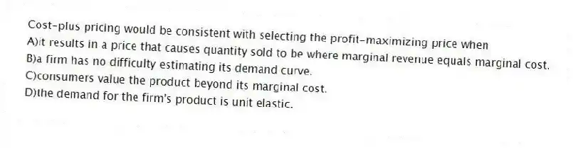 Cost-plus pricing would be consistent with selecting the profit-maximizing price when
A)it results in a price that causes quantity sold to be where marginal revenue equals marginal cost.
B)a firm has no difficulty estimating its demand curve.
C)consumers value the product beyond its marginal cost.
D)the demand for the firm's product is unit elastic.