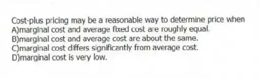 Cost-plus pricing may be a reasonable way to determine price when
A)marginal cost and average fixed cost are roughly equal.
B)marginal cost and average cost are about the same.
C)marginal cost differs significantly from average cost.
D)marginal cost is very low.