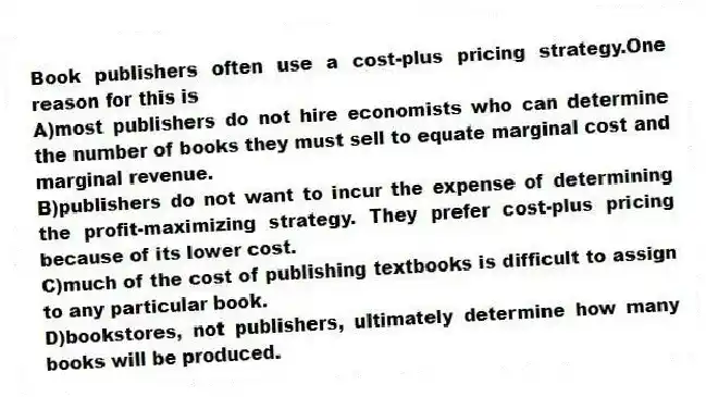 Book publishers often use a cost-plus pricing strategy.One reason for this is
A)most publishers do not hire economists who can determine the number of books they must sell to equate marginal cost and marginal revenue.
B)publishers do not want to incur the expense of determining the profit-maximizing strategy. They prefer cost-plus pricing because of its lower cost.
C)much of the cost of publishing textbooks is difficult to assign to any particular book.
D)bookstores, not publishers, ultimately determine how many books will be produced.