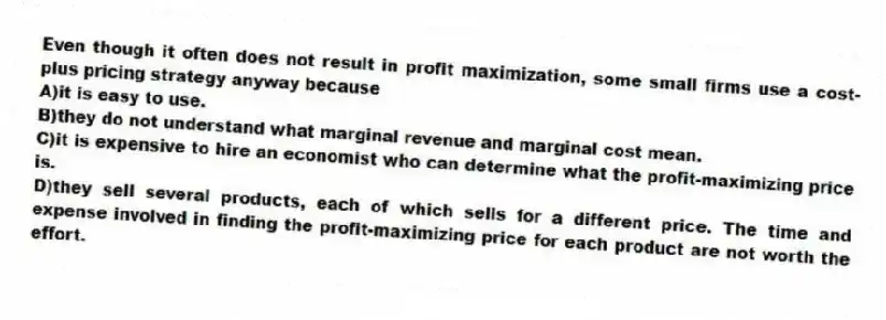 Even though it often does not result in profit maximization, some small firms use a cost-plus pricing strategy anyway because
A)it is easy to use.
B)they do not understand what marginal revenue and marginal cost mean.
C)it is expensive to hire an economist who can determine what the profit-maximizing price is.
D)they sell several products, each of which sells for a different price. The time and expense involved in finding the profit-maximizing price for each product are not worth the effort.