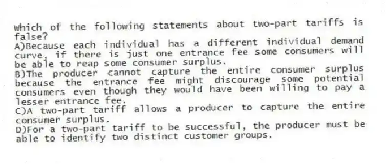 Which of the following statements about two-part tariffs is false?
A)Because each individual has a different individual demand curve, if there is just one entrance fee some consumers will be able to reap some consumer surplus.
B)The producer cannot capture the entire consumer surplus because the entrance fee might discourage some potential consumers even though they would have been willing to pay a lesser entrance fee.
C)A two-part tariff allows a producer to capture the entire consumer surplus.
D)For a two-part tariff to be successful, the producer must be able to identify two distinct customer groups.