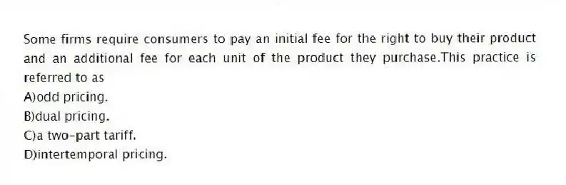 Some firms require consumers to pay an initial fee for the right to buy their product and an additional fee for each unit of the product they purchase.This practice is referred to as
A)odd pricing.
B)dual pricing.
C)a two-part tariff.
D)intertemporal pricing.