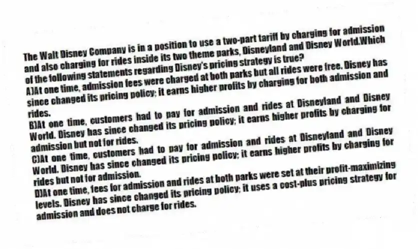 The Walt Disney Company is in a position to use a two-part tariff by charging for admission and also charging for rides inside its two theme parks, Disneyland and Disney World.Which of the following statements regarding Disney's pricing strategy is true?
A)At one time, admission fees were charged at both parks but all rides were free. Disney has since changed its pricing policy; it earns higher profits by charging for both admission and rides.
B)At one time, customers had to pay for admission and rides at Disneyland and Disney World. Disney has since changed its pricing policy; it earns higher profits by charging for admission but not for rides.
C)At one time, customers had to pay for admission and rides at Disneyland and Disney World. Disney has since changed its pricing policy; it earns higher profits by charging for rides but not for admission.
D)At one time, fees for admission and rides at both parks were set at their profit-maximizing levels. Disney has since changed its pricing policy; it uses a cost-plus pricing strategy for admission and does not charge for rides.
