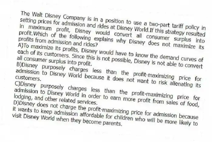 The Walt Disney Company is in a position to use a two-part tariff policy in setting prices for admission and rides at Disney World.If this strategy resulted in maximum profit, Disney would convert all consumer surplus into profit.Which of the following explains why Disney does not maximize its profits from admission and rides?
A)To maximize its profits, Disney would have to know the demand curves of each of its customers. Since this is not possible, Disney is not able to convert all consumer surplus into profit.
B)Disney purposely charges less than the profit-maximizing price for admission to Disney World because it does not want to risk alienating its customers.
C)Disney purposely charges less than the profit-maximizing price for admission to Disney World in order to earn more profit from sales of food, lodging, and other related services.
D)Disney does not charge the profit-maximizing price for admission because it wants to keep admission affordable for children who will be more likely to visit Disney World when they become parents.