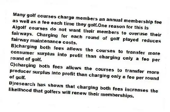Many golf courses charge members an annual membership fee as well as a fee each time they golf.One reason for this is
A)golf courses do not want their members to overuse their fairways. Charging for each round of golf played reduces fairway maintenance costs.
B)charging both fees allows the courses to transfer more consumer surplus into profit than charging only a fee per round of golf.
C)charging both fees allows the courses to transfer more producer surplus into profit than charging only a fee per round of golf.
D)research has shown that charging both fees increases the likelihood that golfers will renew their memberships.