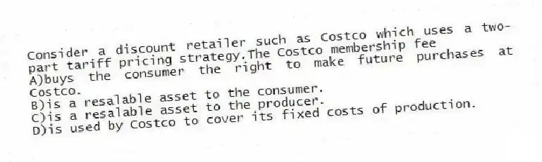 Consider a discount retailer such as Costco which uses a two-part tariff pricing strategy.The Costco membership fee
A)buys the consumer the right to make future purchases at Costco.
B)is a resalable asset to the consumer.
C)is a resalable asset to the producer.
D)is used by Costco to cover its fixed costs of production.