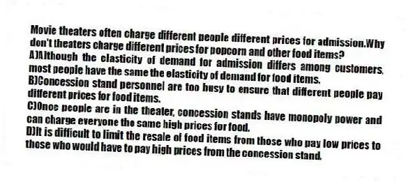 Movie theaters often charge different people different prices for admission.Why don't theaters charge different prices for popcorn and other food items?
A)Although the elasticity of demand for admission differs among customers, most people have the same the elasticity of demand for food items.
B)Concession stand personnel are too busy to ensure that different people pay different prices for food items.
C)Once people are in the theater, concession stands have monopoly power and can charge everyone the same high prices for food.
D)It is difficult to limit the resale of food items from those who pay low prices to those who would have to pay high prices from the concession stand.
