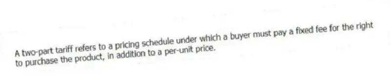 A two-part tariff refers to a pricing schedule under which a buyer must pay a fixed fee for the right to purchase the product, in addition to a per-unit price.