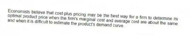 Economists believe that cost-plus pricing may be the best way for a firm to determine its optimal product price when the firm's marginal cost and average cost are about the same and when it is difficult to estimate the product's demand curve.