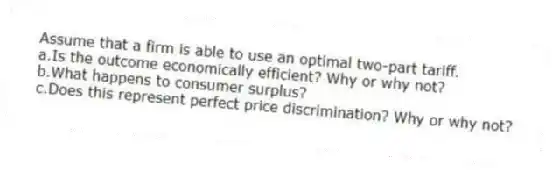 Assume that a firm is able to use an optimal two-part tariff.
a.Is the outcome economically efficient? Why or why not?
b.What happens to consumer surplus?
c.Does this represent perfect price discrimination? Why or why not?