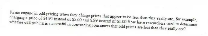 Firms engage in odd pricing when they charge prices that appear to be less than they really are; for example, charging a price of $4.95 instead of $5.00 and $.99 instead of $1.00.How have researchers tried to determine whether odd pricing is successful in convincing consumers that odd prices are less than they really are?