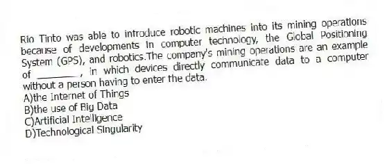 Rio Tinto was able to introduce robotic machines into its mining operations because of developments in computer technology, the Global Positioning System (GPS), and robotics.The company's mining operations are an example of ________, in which devices directly communicate data to a computer without a person having to enter the data.
A)the Internet of Things
B)the use of Big Data
C)Artificial Intelligence
D)Technological Singularity
