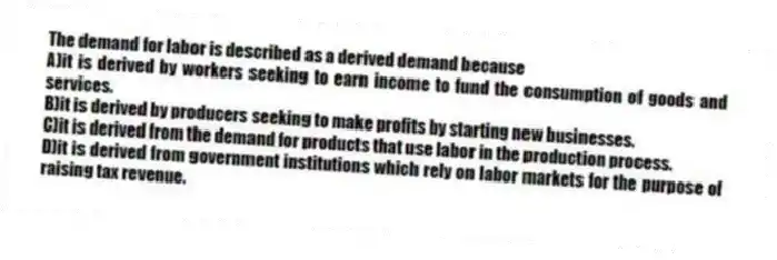 The demand for labor is described as a derived demand because
A)it is derived by workers seeking to earn income to fund the consumption of goods and services.
B)it is derived by producers seeking to make profits by starting new businesses.
C)it is derived from the demand for products that use labor in the production process.
D)it is derived from government institutions which rely on labor markets for the purpose of raising tax revenue.