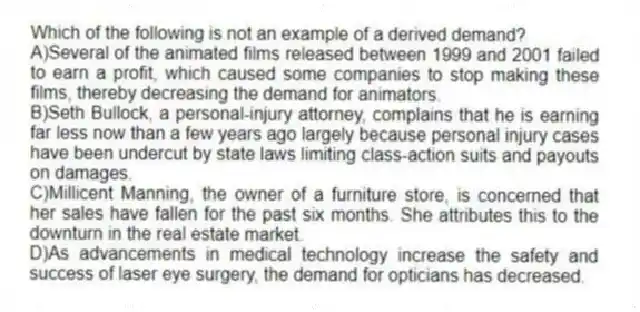 Which of the following is not an example of a derived demand?
A)Several of the animated films released between 1999 and 2001 failed to earn a profit, which caused some companies to stop making these films, thereby decreasing the demand for animators.
B)Seth Bullock, a personal-injury attorney, complains that he is earning far less now than a few years ago largely because personal injury cases have been undercut by state laws limiting class-action suits and payouts on damages.
C)Millicent Manning, the owner of a furniture store, is concerned that her sales have fallen for the past six months. She attributes this to the downturn in the real estate market.
D)As advancements in medical technology increase the safety and success of laser eye surgery, the demand for opticians has decreased.