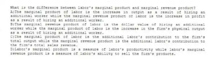 What is the difference between labor's marginal product and marginal revenue product?
A)The marginal product of labor is the increase in output as a result of hiring an additional worker while the marginal revenue product of labor is the increase in profit as a result of hiring an additional worker.
B)The marginal revenue product of labor is the dollar value of hiring an additional worker while the marginal product of labor is the increase in the firm's physical output as a result of hiring an additional worker.
C)The marginal product of labor is the additional labor's contribution to the firm's total output while the marginal revenue product is the additional labor's contribution to the firm's total sales revenue.
D)Labor's marginal product is a measure of labor's productivity while labor's marginal revenue product is a measure of labor's ability to sell the firm's products.