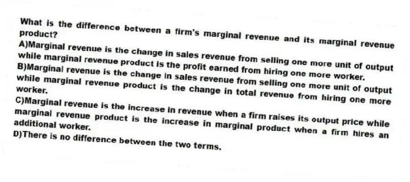 What is the difference between a firm's marginal revenue and its marginal revenue product?
A)Marginal revenue is the change in sales revenue from selling one more unit of output while marginal revenue product is the profit earned from hiring one more worker.
B)Marginal revenue is the change in sales revenue from selling one more unit of output while marginal revenue product is the change in total revenue from hiring one more worker.
C)Marginal revenue is the increase in revenue when a firm raises its output price while marginal revenue product is the increase in marginal product when a firm hires an additional worker.
D)There is no difference between the two terms.