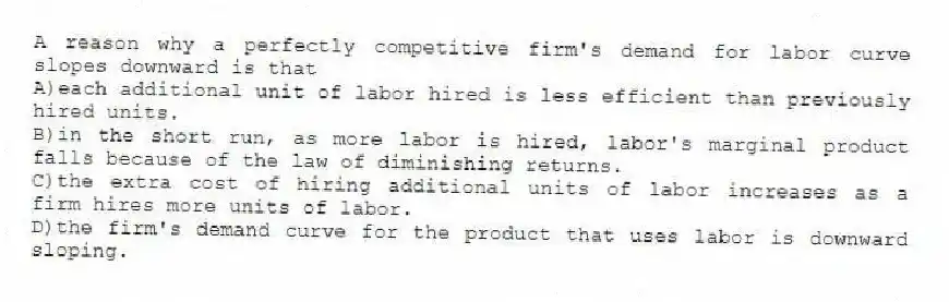 A reason why a perfectly competitive firm's demand for labor curve slopes downward is that
A)each additional unit of labor hired is less efficient than previously hired units.
B)in the short run, as more labor is hired, labor's marginal product falls because of the law of diminishing returns.
C)the extra cost of hiring additional units of labor increases as a firm hires more units of labor.
D)the firm's demand curve for the product that uses labor is downward sloping.