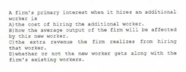 A firm's primary interest when it hires an additional worker is
A)the cost of hiring the additional worker.
B)how the average output of the firm will be affected by this new worker.
C)the extra revenue the firm realizes from hiring that worker.
D)whether or not the new worker gets along with the firm's existing workers.