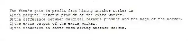 The firm's gain in profit from hiring another worker is
A)the marginal revenue product of the extra worker.
B)the difference between marginal revenue product and the wage of the worker.
C)the extra output of the extra worker.
D)the reduction in costs from hiring another worker.
