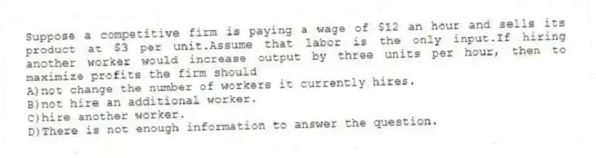 Suppose a competitive firm is paying a wage of $12 an hour and sells its product at $3 per unit.Assume that labor is the only input.If hiring another worker would increase output by three units per hour, then to maximize profits the firm should
A)not change the number of workers it currently hires.
B)not hire an additional worker.
C)hire another worker.
D)There is not enough information to answer the question.