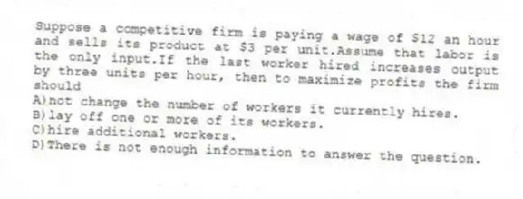 Suppose a competitive firm is paying a wage of $12 an hour and sells its product at $3 per unit.Assume that labor is the only input.If the last worker hired increases output by three units per hour, then to maximize profits the firm should
A)not change the number of workers it currently hires.
B)lay off one or more of its workers.
C)hire additional workers.
D)There is not enough information to answer the question.