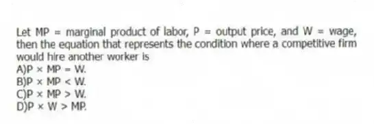 Let MP = marginal product of labor, P = output price, and W = wage, then the equation that represents the condition where a competitive firm would hire another worker is
A)P × MP = W.
B)P × MP < W.
C)P × MP > W.
D)P × W > MP.
