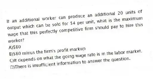 If an additional worker can produce an additional 20 units of output which can be sold for $4 per unit, what is the maximum wage that this perfectly competitive firm should pay to hire this worker?
A)$80
B)$80 minus the firm's profit markup
C)It depends on what the going wage rate is in the labor market.
D)There is insufficient information to answer the question.