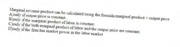 Marginal revenue product can be calculated using the formula marginal product × output price
A)only if output price is constant.
B)only if the marginal product of labor is constant.
C)only if the both marginal product of labor and the output price are constant.
D)only if the firm has market power in the labor market