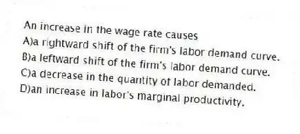 An increase in the wage rate causes
A)a rightward shift of the firm's labor demand curve.
B)a leftward shift of the firm's labor demand curve.
C)a decrease in the quantity of labor demanded.
D)an increase in labor's marginal productivity.